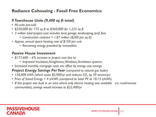 Radiance Cohousing - Fossil Free Economics:
9Townhouse Units (9,400 sq ft total)
• All units pre-sold
• $250,000 for 775 sq ft to $360,000 for 1,225 sq ft
• 3 million total project cost: includes land, garage, landscaping, prof. fees
• Construction contract = 1.87 million ($200 per sq ft)
• Approx. annual space heating cost of $150 per unit
• Remaining energy provided by renewables
Passive House Investment
• $177,600 – 6% increase in project cost due to:
• Improved Insulation,Airtightness,Windows,Ventilation systems
• Increased monthly mortgage costs are offset by energy cost savings
Project Energy Savings Per Year (compared to natural gas boiler)
• 158,000 kWh (which saves $5,900/yr and reduces CO2 by 39 tonnes/yr)
• Price of Saved Energy = 4 ¢/kWh (compared to Solar PV at 10-15 ¢/kWh)
• If this project was built in an area where only electric heating was available (i.e. rural/remote
communities), savings would increase to $22,400/yr
 