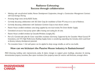Radiance Cohousing:
Success through collaboration
• Working with one-of-a-kind builder, Renew Development Cooperative, through a Construction Management Contract
with Cost-Savings Sharing.
• Amazing design team, led by BLDG Studio.
• Currently discussing collaboration with SES Solar Coop for installation of Solar PV array at no cost to Radiance.
• Currently discussing collaboration with Saskatoon Carshare Coop to host electric vehicle.
• Passive House certified ventilation units being supplied by new local vendor,The Green Builder Supply.
• Centralized air-source heat pump system offers heating and cooling for all units.
• Passive House certified windows by Cascadia Windows (Langley, BC).
• Part of a Canada-wide pilot for Gutex wood fibre insulation (Germany). Supported by the Canadian Wood Council, FP
Innovations, and 475 High Performance Building Supply. Gutex is considering expanding into Canada, which could lead
to forestry industry development potential.
• The innovative Gutex + 2x6 wall system can be applied to deep energy retrofits, as well as new builds.
How can we kickstart the Passive House industry in Saskatchewan?
PACE financing, building code improvements, policy & bylaw changes to support green buildings, education & training,
demonstration projects, incentives, floor space exclusions from property taxes for exterior wall thickness, amongst others.
 