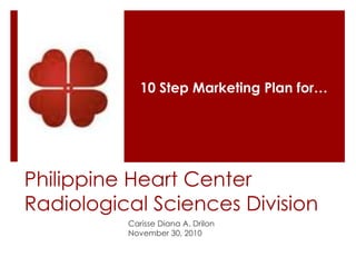 Philippine Heart Center
Radiological Sciences Division
Carisse Diana A. Drilon
November 30, 2010
10 Step Marketing Plan for…
 