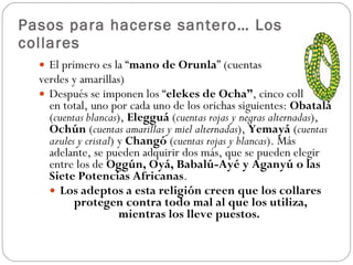 Pasos para hacerse santero… Los collares El primero es la “ mano de Orunla ” (cuentas  verdes y amarillas) Después se imponen los “ elekes de Ocha” , cinco collares en total, uno por cada uno de los orichas siguientes:  Obatalá  ( cuentas blancas ),  Elegguá  ( cuentas rojas y negras alternadas ),  Ochún  ( cuentas amarillas y miel alternadas ),  Yemayá  ( cuentas azules y cristal ) y  Changó  ( cuentas rojas y blancas ). Más adelante, se pueden adquirir dos más, que se pueden elegir entre los de  Oggún, Oyá, Babalú-Ayé y Aganyú o las Siete Potencias Africanas .  Los adeptos a esta religión creen que los collares protegen contra todo mal al que los utiliza, mientras los lleve puestos.   