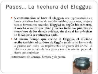 Pasos… La hechura del Eleggua A continuación se hace el Eleggua,  una representación en forma de cabeza humana de tamaño variable, cuyos ojos, orejas y boca se forman con caracoles.  Elegguá es, según los santeros, el oricha o santo que abre y cierra todas las puertas, es mensajero de los demás orichas ,  sin el cual las prácticas de la santería se reducen a nada.  Al mismo tiempo que recibe el Elegguá, el iniciado recibe también el caldero de Oggún  (espíritu del hierro y de la guerra) con todos los implementos de guerra del oricha. El caldero es una cazuela de tres patas y nueve o veintiún piezas de hierro que simbolizan  instrumentos de labranza, herrería y de guerra. 