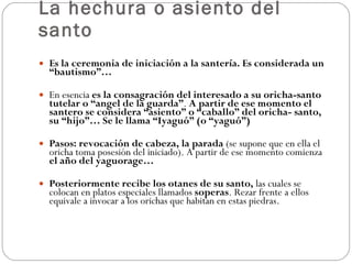 La hechura o asiento del santo Es la ceremonia de iniciación a la santería. Es considerada un “bautismo”… En esencia  es la consagración del interesado a su oricha-santo tutelar o “angel de la guarda” .  A partir de ese momento el santero se considera “asiento” o “caballo” del oricha- santo, su “hijo”… Se le llama “Iyaguó” (o “yaguó”) Pasos: revocación de cabeza, la parada  (se supone que en ella el oricha toma posesión del iniciado). A partir de ese momento comienza  el año del yaguorage… Posteriormente recibe los otanes de su santo,  las cuales se colocan en platos especiales llamados  soperas . Rezar frente a ellos equivale a invocar a los orichas que habitan en estas piedras. 