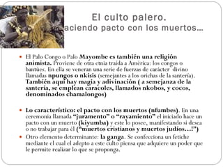 El culto palero.  Haciendo pacto con los muertos… El Palo Congo o Palo  Mayombe es también una religión animista.  Proviene de otra etnia traída a América: los congos o bantúes. En ella se veneran una serie de fuerzas de carácter  divino llamadas  npungos o nkisis  (semejantes a los orichas de la santería).  También aquí hay magia y adivinación ( a semejanza de la santería, se emplean caracoles, llamados nkobos, y cocos, denominados chamalongos) Lo característico: el pacto con los muertos (nfumbes) . En una ceremonia llamada  “juramento” o “rayamiento”  el iniciado hace un pacto con un muerto  (kiyumba)  y este lo posee, manifestando si desea o no trabajar para él  (“muertos cristianos y muertos judíos…!”) Otro elemento determinante:  la ganga . Se confecciona un fetiche mediante el cual el adepto a este culto piensa que adquiere un poder que le permite realizar lo que se proponga. 