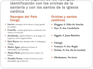 Nombre de algunos de los npungos, identificación con los orichas de la santería y con los santos de la Iglesia católica Npungos del Palo Congo Orichas y santos católicos Lucero , mensajero de los dioses y el que guarda los caminos.  Centella ,  es quien gobierna los cementerios, los vientos y el mercado.  Zarabanda , espíritu del hierro, de la sangre, de la guerra y de la venganza divina.  Siete Rayos , tiene dominio sobre el relámpago y el fuego.  Madre Agua , gobierna el océano, la maternidad, y la creatividad.  Mama Chola , gobierna los ríos, el amor y la belleza.  Tiembla Tierra ,  creador de la tierra y de la humanidad, rige el universo.  Eleggua. S. Niño de Atocha Oya. N. Sra. Candelaria Oggún. S. Juan Bautista Changó Yemayá. N. Sra. Regla Ochún. N. Sra. De la Caridad  Olodumare. No tiene 