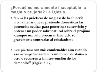 ¿Porqué es moralmente inaceptable la magia o brujería? La Iglesia. “ Todas  las prácticas de magia o de hechicería mediante las que se pretende domesticar las potencias ocultas para ponerlas a su servicio y obtener un poder sobrenatural sobre el prójimo -aunque sea para procurar la salud-, son gravemente contrarias al cristianismo.  Estas prácticas  son más condenables aún cuando van acompañadas de una intención de dañar a otro o recurren a la intervención de los demonios”  (CIgCat 2117) 