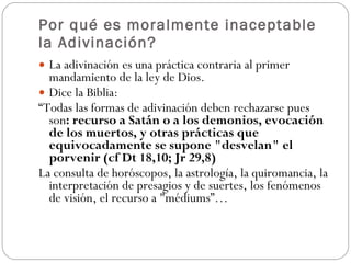 Por qué es moralmente inaceptable la Adivinación? La adivinación es una práctica contraria al primer mandamiento de la ley de Dios.   Dice la Biblia: “ Todas las formas de adivinación deben rechazarse pues son : recurso a Satán o a los demonios, evocación de los muertos, y otras prácticas que equivocadamente se supone "desvelan" el porvenir (cf Dt 18,10; Jr 29,8)   La consulta de horóscopos, la astrología, la quiromancia, la interpretación de presagios y de suertes, los fenómenos de visión, el recurso a "médiums”…   
