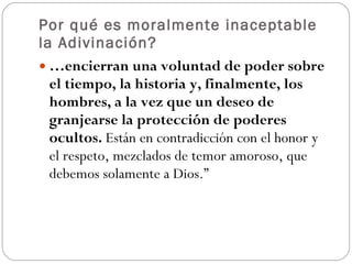 Por qué es moralmente inaceptable la Adivinación? … encierran una voluntad de poder sobre el tiempo, la historia y, finalmente, los hombres, a la vez que un deseo de granjearse la protección de poderes ocultos.  Están en contradicción con el honor y el respeto, mezclados de temor amoroso, que debemos solamente a Dios.”  