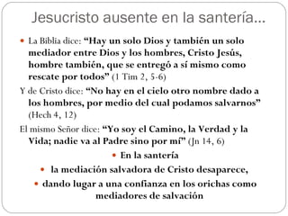 Jesucristo ausente en la santería… La Biblia dice:  “Hay un solo Dios y también un solo mediador entre Dios y los hombres, Cristo Jesús, hombre también, que se entregó a sí mismo como rescate por todos”  (1 Tim 2, 5-6)  Y de Cristo dice:  “No hay en el cielo otro nombre dado a los hombres, por medio del cual podamos salvarnos”  (Hech 4, 12)  El mismo Señor dice:  “Yo soy el Camino, la Verdad y la Vida; nadie va al Padre sino por mí”  (Jn 14, 6) En la santería la mediación salvadora de Cristo desaparece,  dando lugar a una confianza en los orichas como mediadores de salvación 