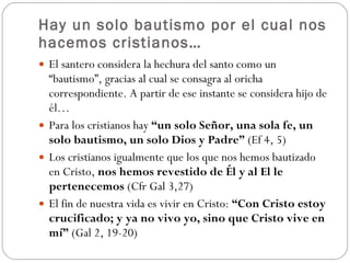 Hay un solo bautismo por el cual nos hacemos cristianos… El santero considera la hechura del santo como un “bautismo”, gracias al cual se consagra al oricha correspondiente. A partir de ese instante se considera hijo de él…  Para los cristianos hay  “un solo Señor, una sola fe, un solo bautismo, un solo Dios y Padre”  (Ef 4, 5)  Los cristianos igualmente que los que nos hemos bautizado en Cristo,  nos hemos revestido de Él y al El le pertenecemos  (Cfr Gal 3,27)  El fin de nuestra vida es vivir en Cristo:  “Con Cristo estoy crucificado; y ya no vivo yo, sino que Cristo vive en mí”  (Gal 2, 19-20) 