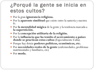¿Porqué la gente se inicia en estos cultos? Por la gran  ignorancia religiosa.  Por la  aparente similitud  que existe entre la santería y nuestra fe. Por  la mentalidad mágica  de la gente y la tendencia marcada a  la superstición. Por la  concepción utilitaria de la religión.  Por la  influencia que ha tenido el acercamiento a países donde se practican estos cultos  (Especialmente Cuba) Porque hay detrás  poderes políticos, económicos, etc. Por  necesidades reales de la gente  (enfermedades, problemas matrimoniales y familiares, etc) Por  moda. 