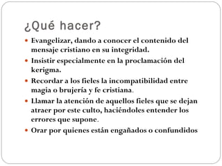 ¿Qué hacer? Evangelizar, dando a conocer el contenido del mensaje cristiano en su integridad.   Insistir especialmente en la proclamación del kerigma.   Recordar a los fieles la incompatibilidad entre magia o brujería y fe cristiana .  Llamar la atención de aquellos fieles que se dejan atraer por este culto, haciéndoles entender los errores que supone .  Orar por quienes están engañados o confundidos 
