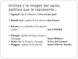 Orichas y la imagen del santo católico que le representa… Aganyú : hijo de Obatalá y Oddundúa San José Babalú Ayé : espíritu de los enfermos San Lázaro Bacoso : rey y fundador de la dinastía  yoruba San Cristóbal Changó : espíritu del fuego, trueno y  relámpago Santa Bárbara Dada : hijo de Yemayá y Orungán N.Sra. del Carmen Elegguá : vigilante de las puertas  Santo Niño de Atocha 