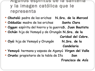Algunos espíritus de la santería y la imagen católica que le representa Obatalá : padre de los orichas   N.Sra. de la Merced Oddudúa : madre de los orichas Santa Clara Oggun : espíritu del hierro y la guerra S. Juan Bautista Ochún : hija de Yemayá y de Orungán   N.Sra. de la  Caridad del Cobre. Oyá : hija de Yemayá y Orungán N.Sra. de la Candelaria Yemayá : hermana y esposa de Aganyú  Virgen del Valle Orunla : propietario de la tabla de Ifa San Francisco de Asís   