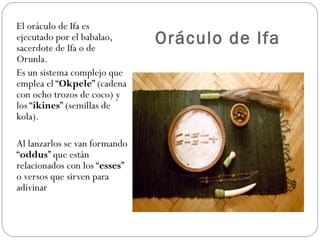 Oráculo de Ifa El oráculo de Ifa es ejecutado por el babalao, sacerdote de Ifa o de Orunla.  Es un sistema complejo que emplea el “ Okpele ” (cadena con ocho trozos de coco) y los “ ikines ” (semillas de kola).  Al lanzarlos se van formando “ oddus ” que están relacionados con los “ esses ” o versos que sirven para adivinar 