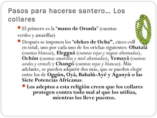 Pasos para hacerse santero… Los
collares
  El primero es la “mano de Orunla” (cuentas
  verdes y amarillas)
  Después se imponen los “elekes de Ocha”, cinco collares
    en total, uno por cada uno de los orichas siguientes: Obatalá
    (cuentas blancas), Elegguá (cuentas rojas y negras alternadas),
    Ochún (cuentas amarillas y miel alternadas), Yemayá (cuentas
    azules y cristal) y Changó (cuentas rojas y blancas). Más
    adelante, se pueden adquirir dos más, que se pueden elegir
    entre los de Oggún, Oyá, Babalú-Ayé y Aganyú o las
    Siete Potencias Africanas.
    Los adeptos a esta religión creen que los collares
          protegen contra todo mal al que los utiliza,
                      mientras los lleve puestos.
 