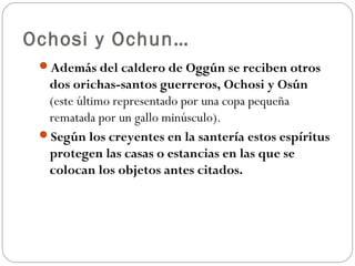 Ochosi y Ochun…
 Además del caldero de Oggún se reciben otros
  dos orichas-santos guerreros, Ochosi y Osún
  (este último representado por una copa pequeña
  rematada por un gallo minúsculo).
 Según los creyentes en la santería estos espíritus
  protegen las casas o estancias en las que se
  colocan los objetos antes citados.
 