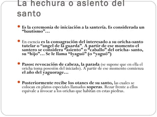 La hechura o asiento del
santo
 Es la ceremonia de iniciación a la santería. Es considerada un
  “bautismo”…

 En esencia es la consagración del interesado a su oricha-santo
  tutelar o “angel de la guarda”. A partir de ese momento el
  santero se considera “asiento” o “caballo” del oricha- santo,
  su “hijo”… Se le llama “Iyaguó” (o “yaguó”)

 Pasos: revocación de cabeza, la parada (se supone que en ella el
  oricha toma posesión del iniciado). A partir de ese momento comienza
  el año del yaguorage…

 Posteriormente recibe los otanes de su santo, las cuales se
  colocan en platos especiales llamados soperas. Rezar frente a ellos
  equivale a invocar a los orichas que habitan en estas piedras.
 