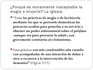 ¿Porqué es moralmente inaceptable la
magia o brujería? La Iglesia.
“Todas las prácticas de magia o de hechicería
 mediante las que se pretende domesticar las
 potencias ocultas para ponerlas a su servicio y
 obtener un poder sobrenatural sobre el prójimo
 -aunque sea para procurar la salud-, son
 gravemente contrarias al cristianismo.

Estas prácticas son más condenables aún cuando
 van acompañadas de una intención de dañar a
 otro o recurren a la intervención de los
 demonios” (CIgCat 2117)
 