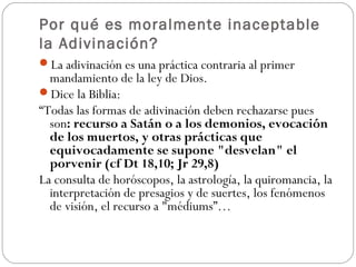 Por qué es moralmente inaceptable
la Adivinación?
La adivinación es una práctica contraria al primer
  mandamiento de la ley de Dios.
Dice la Biblia:
“Todas las formas de adivinación deben rechazarse pues
  son: recurso a Satán o a los demonios, evocación
  de los muertos, y otras prácticas que
  equivocadamente se supone "desvelan" el
  porvenir (cf Dt 18,10; Jr 29,8)
La consulta de horóscopos, la astrología, la quiromancia, la
  interpretación de presagios y de suertes, los fenómenos
  de visión, el recurso a "médiums”…
 