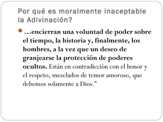 Por qué es moralmente inaceptable
la Adivinación?
…encierran una voluntad de poder sobre
 el tiempo, la historia y, finalmente, los
 hombres, a la vez que un deseo de
 granjearse la protección de poderes
 ocultos. Están en contradicción con el honor y
 el respeto, mezclados de temor amoroso, que
 debemos solamente a Dios.”
 