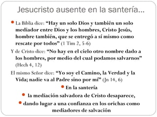 Jesucristo ausente en la santería…
La Biblia dice: “Hay un solo Dios y también un solo
  mediador entre Dios y los hombres, Cristo Jesús,
  hombre también, que se entregó a sí mismo como
  rescate por todos” (1 Tim 2, 5-6)
Y de Cristo dice: “No hay en el cielo otro nombre dado a
  los hombres, por medio del cual podamos salvarnos”
  (Hech 4, 12)
El mismo Señor dice: “Yo soy el Camino, la Verdad y la
  Vida; nadie va al Padre sino por mí” (Jn 14, 6)
                       En la santería
      la mediación salvadora de Cristo desaparece,
    dando lugar a una confianza en los orichas como
                    mediadores de salvación
 