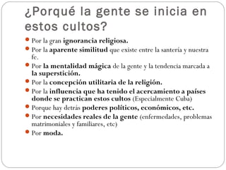 ¿Porqué la gente se inicia en
estos cultos?
 Por la gran ignorancia religiosa.
 Por la aparente similitud que existe entre la santería y nuestra
  fe.
 Por la mentalidad mágica de la gente y la tendencia marcada a
  la superstición.
 Por la concepción utilitaria de la religión.
 Por la influencia que ha tenido el acercamiento a países
  donde se practican estos cultos (Especialmente Cuba)
 Porque hay detrás poderes políticos, económicos, etc.
 Por necesidades reales de la gente (enfermedades, problemas
  matrimoniales y familiares, etc)
 Por moda.
 