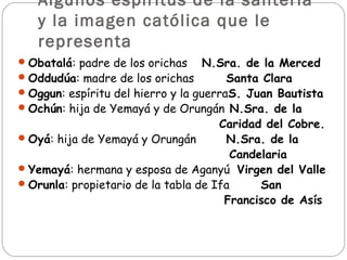 Algunos espíritus de la santería
   y la imagen católica que le
   representa
 Obatalá: padre de los orichas N.Sra. de la Merced
 Oddudúa: madre de los orichas    Santa Clara
 Oggun: espíritu del hierro y la guerraS. Juan Bautista
 Ochún: hija de Yemayá y de Orungán N.Sra. de la
                                      Caridad del Cobre.
 Oyá: hija de Yemayá y Orungán        N.Sra. de la
                                        Candelaria
 Yemayá: hermana y esposa de Aganyú Virgen del Valle
 Orunla: propietario de la tabla de Ifa     San
                                       Francisco de Asís 
 