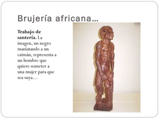 Brujería africana…
Trabajo de
santería. La
imagen, un negro
maniatando a un
caimán, representa a
un hombre que
quiere someter a
una mujer para que
sea suya…
 