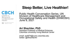 Ari Shechter, PhD
Assistant Professor of Medical Sciences
Columbia University Irving Medical Center
email: as4874@cumc.columbia.edu
twitter: @ShechterAri
Sleep Better, Live Healthier!
Public Health Conversation Series, UN
Division of Healthcare Management and
Occupational Safety and Health (DHMOSH)
June 9, 2021
 