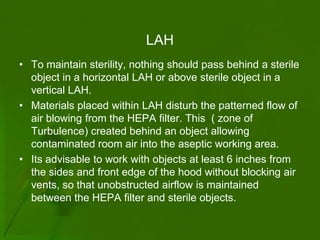 LAH
• To maintain sterility, nothing should pass behind a sterile
  object in a horizontal LAH or above sterile object in a
  vertical LAH.
• Materials placed within LAH disturb the patterned flow of
  air blowing from the HEPA filter. This ( zone of
  Turbulence) created behind an object allowing
  contaminated room air into the aseptic working area.
• Its advisable to work with objects at least 6 inches from
  the sides and front edge of the hood without blocking air
  vents, so that unobstructed airflow is maintained
  between the HEPA filter and sterile objects.
 