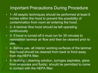 Important Precautions During Procedure
• 1- All aseptic techniques should be performed at least 6
  inches within the hood to prevent the possibility of
  contamination from room air entering the hood.
• 2- A laminar flow hood should be left operating
  continuously.
• 3- If hood is turned off it must run for 30 minutes to
  reestablish laminar air flow and then be cleaned prior to
  use.
• 4- Before use, all interior working surfaces of the laminar
  flow hood should be cleaned from back to front away
  from the HEPA filter.
• 5- Nothing ( cleaning solution, syringes aspirates, glass
  from ampoules and fluids) should be permitted to come
  in contact with the HEPA filter.
 