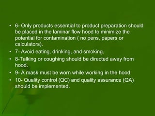 • 6- Only products essential to product preparation should
  be placed in the laminar flow hood to minimize the
  potential for contamination ( no pens, papers or
  calculators).
• 7- Avoid eating, drinking, and smoking.
• 8-Talking or coughing should be directed away from
  hood.
• 9- A mask must be worn while working in the hood
• 10- Quality control (QC) and quality assurance (QA)
  should be implemented.
 