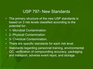 USP 797- New Standards
• The primary structure of the new USP standards is
  based on 3 risk levels classified according to the
  potential for:
• 1- Microbial Contamination
• 2- Physical Contamination
• 3- Chemical Contamination.
• There are specific standards for each risk level.
• Standards regarding personnel training, environmental
  QC, verification of compounding accuracy, packaging
  and transport, adverse event repot, and storage.
 