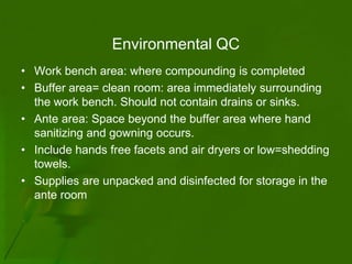 Environmental QC
• Work bench area: where compounding is completed
• Buffer area= clean room: area immediately surrounding
  the work bench. Should not contain drains or sinks.
• Ante area: Space beyond the buffer area where hand
  sanitizing and gowning occurs.
• Include hands free facets and air dryers or low=shedding
  towels.
• Supplies are unpacked and disinfected for storage in the
  ante room
 