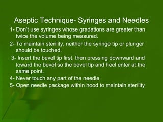 Aseptic Technique- Syringes and Needles
1- Don’t use syringes whose gradations are greater than
   twice the volume being measured.
2- To maintain sterility, neither the syringe tip or plunger
   should be touched.
3- Insert the bevel tip first, then pressing downward and
   toward the bevel so the bevel tip and heel enter at the
   same point.
4- Never touch any part of the needle
5- Open needle package within hood to maintain sterility
 