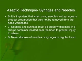 Aseptic Technique- Syringes and Needles
• 6- It is important that when using needles and syringes in
  product preparation that they not be removed from the
  hood workspace
• 7- Needles and syringes must be properly disposed in a
  sharps container located near the hood to prevent injury
  to others
• 8- Never dispose of needles or syringes in regular trash.
 