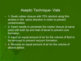 Aseptic Technique- Vials
• 1- Swab rubber closure with 70% alcohol using firm
  strokes in the same direction in order to prevent
  contamination.
• 2- Insert needle to penetrate the rubber closure at same
  point with both tip and heel of bevel to prevent core
  formation.
• 3- Inject an equal amount of air for the volume of fluid to
  be removed to prevent vacuum formation.
• 4- Remove an equal amount of air for the volume of
  diluent added.
 