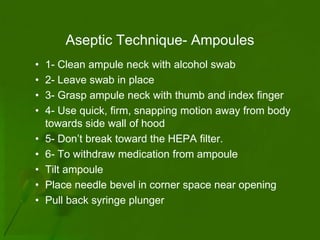Aseptic Technique- Ampoules
•   1- Clean ampule neck with alcohol swab
•   2- Leave swab in place
•   3- Grasp ampule neck with thumb and index finger
•   4- Use quick, firm, snapping motion away from body
    towards side wall of hood
•   5- Don’t break toward the HEPA filter.
•   6- To withdraw medication from ampoule
•   Tilt ampoule
•   Place needle bevel in corner space near opening
•   Pull back syringe plunger
 