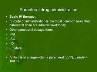 Parenteral drug administration
• Basic IV therapy:
• IV route of administration is the most common route that
  parenteral dose are administered today.
• Other parenteral dosage forms:
• - IM
• -SC
• -ID
• -Epidural

• IV fluid is in a large-volume parenteral (LVP), usually >
  100 ml.
 