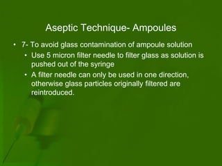 Aseptic Technique- Ampoules
• 7- To avoid glass contamination of ampoule solution
   • Use 5 micron filter needle to filter glass as solution is
     pushed out of the syringe
   • A filter needle can only be used in one direction,
     otherwise glass particles originally filtered are
     reintroduced.
 
