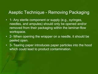 Aseptic Technique - Removing Packaging
• 1- Any sterile component or supply (e.g., syringes,
  needles, and ampules) should only be opened and/or
  removed from their packaging within the laminar-flow
  workspace.
• 2- When opening the wrapper on a needle, it should be
  peeled open.
• 3- Tearing paper introduces paper particles into the hood
  which could lead to product contamination.
 