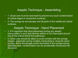 Aseptic Technique - Assembling
• 1- Great care must be exercised to prevent any touch contamination
  of critical edges or component surfaces.
• 2- The syringe tip and plunger and all parts of the needle are critical
  surfaces.
         Aseptic Technique - Hand Placement
• 1- It is important that hand placement during any aseptic
  manipulation is such that laminar airflow is not interrupted around
  any of the critical sterile fluid pathways.
• 2- Great care should be taken to avoid contact with the syringe
  plunger, especially during multiple manipulations using the same
  syringe. Since the plunger enters the barrel of the syringe during
  repeated uses, contamination can be accidentally introduced into
  the barrel.
 