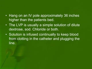 • Hang on an IV pole approximately 36 inches
  higher than the patients bed.
• The LVP is usually a simple solution of dilute
  dextrose, sod. Chloride or both.
• Solution is infused continually to keep blood
  from clotting in the catheter and plugging the
  line.
 