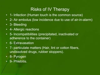 Risks of IV Therapy
•   1- Infection (Human touch is the common source)
•   2- Air embolus (low incidence due to use of air-in-alarm)
•   3- Bleeding
•   4- Allergic reactions
•   5- Incompatibilities (precipitated, inactivated or
    adherence to the container)
•   6- Extravasation
•   7- particulate matters (Hair, lint or cotton fibers,
    undissolved drugs, rubber stoppers).
•   8- Pyrogen
•   9- Phlebitis.
 