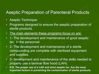 Aseptic Preparation of Parenteral Products
• Aseptic Technique:
• Programs designed to ensure the aseptic preparation of
  sterile products.
• The main elements these programs focus on are:
• 1- The development and maintenance of good aseptic
  tec. In the personnel
• 2- The development and maintenance of a sterile
  compounding are complete with sterilized equipment
  and supplies.
• 3- development and maintenance of the skills needed to
  properly use a laminar flow hood (LAH).
•   N.B. The proper use of a LAH and strict aseptic tec. Are the most
    important factors in preventing the contamination of sterile products.
 