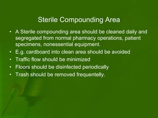 Sterile Compounding Area
• A Sterile compounding area should be cleaned daily and
  segregated from normal pharmacy operations, patient
  specimens, nonessential equipment.
• E.g. cardboard into clean area should be avoided
• Traffic flow should be minimized
• Floors should be disinfected periodically
• Trash should be removed frequentelly.
 