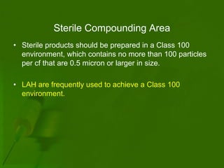 Sterile Compounding Area
• Sterile products should be prepared in a Class 100
  environment, which contains no more than 100 particles
  per cf that are 0.5 micron or larger in size.

• LAH are frequently used to achieve a Class 100
  environment.
 