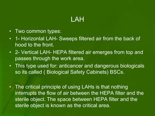 LAH
• Two common types:
• 1- Horizontal LAH- Sweeps filtered air from the back of
  hood to the front.
• 2- Vertical LAH- HEPA filtered air emerges from top and
  passes through the work area.
• This type used for: anticancer and dangerous biologicals
  so its called ( Biological Safety Cabinets) BSCs.

• The critical principle of using LAHs is that nothing
  interrupts the flow of air between the HEPA filter and the
  sterile object. The space between HEPA filter and the
  sterile object is known as the critical area.
 