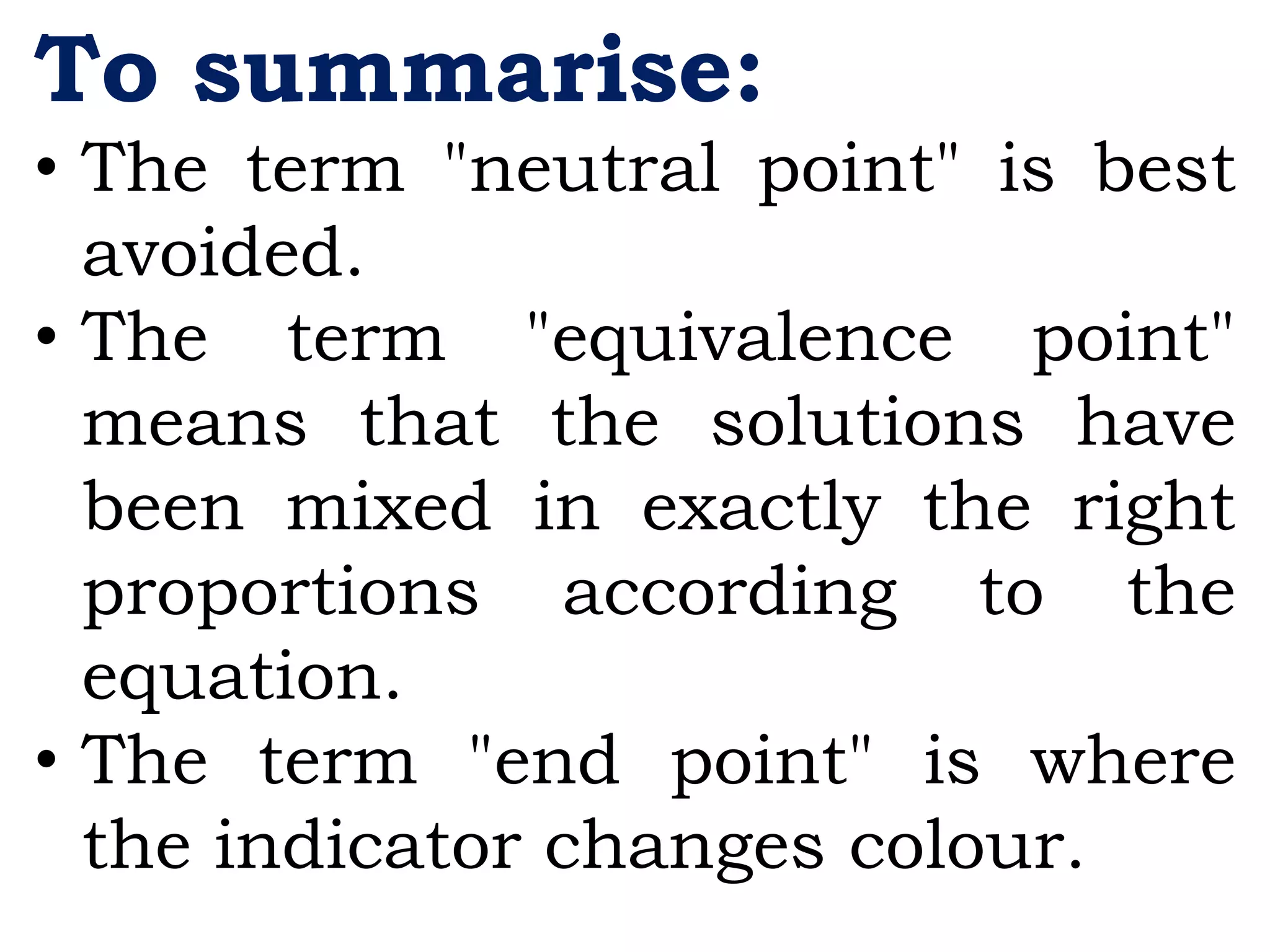 To summarise:
• The term "neutral point" is best
avoided.
• The term "equivalence point"
means that the solutions have
been mixed in exactly the right
proportions according to the
equation.
• The term "end point" is where
the indicator changes colour.
 