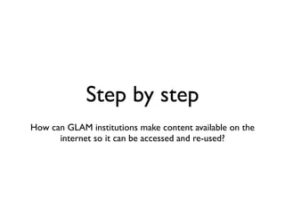 Step by step
!
How can GLAM institutions make content available on the
internet so it can be accessed and re-used?
 